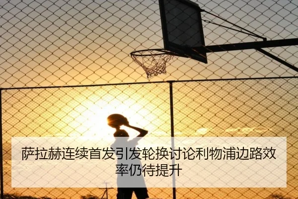 萨拉赫连续首发引发轮换讨论利物浦边路效率仍待提升